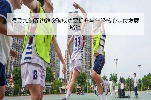 曼联加纳乔边路突破成功率提升与年轻核心定位发展路径