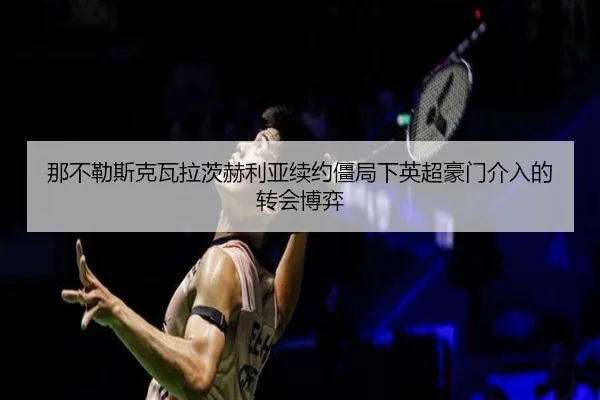 那不勒斯克瓦拉茨赫利亚续约僵局下英超豪门介入的转会博弈