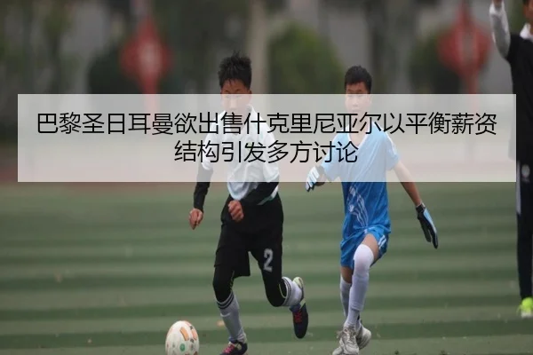 巴黎圣日耳曼欲出售什克里尼亚尔以平衡薪资结构引发多方讨论