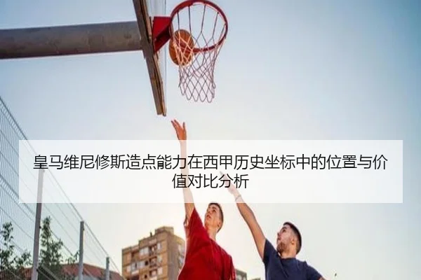 皇马维尼修斯造点能力在西甲历史坐标中的位置与价值对比分析