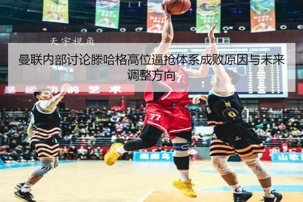 曼联内部讨论滕哈格高位逼抢体系成败原因与未来调整方向
