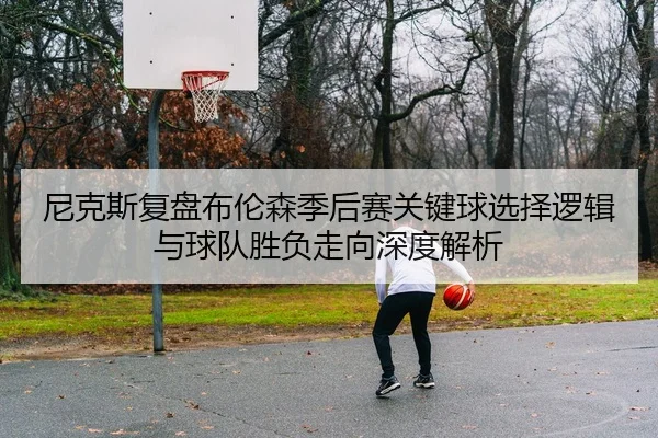 尼克斯复盘布伦森季后赛关键球选择逻辑与球队胜负走向深度解析