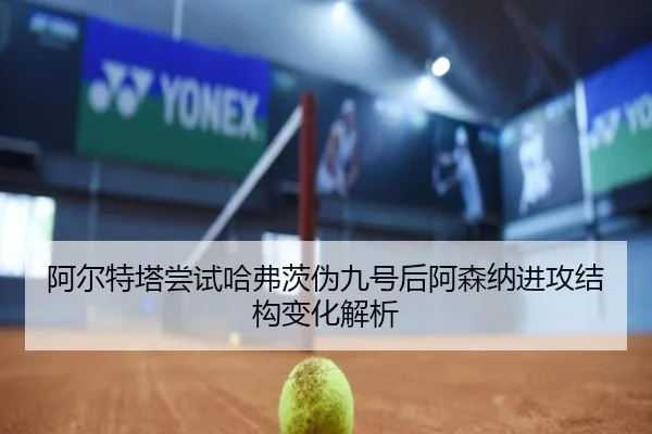 阿尔特塔尝试哈弗茨伪九号后阿森纳进攻结构变化解析