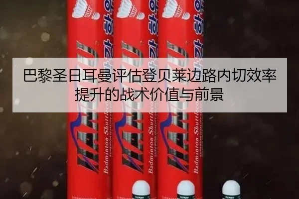 巴黎圣日耳曼评估登贝莱边路内切效率提升的战术价值与前景