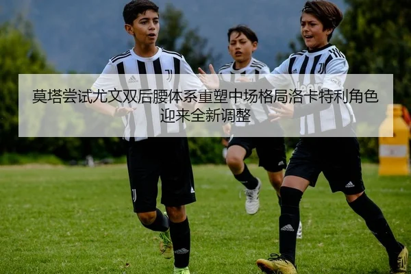 莫塔尝试尤文双后腰体系重塑中场格局洛卡特利角色迎来全新调整