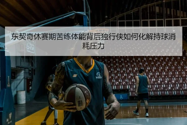 东契奇休赛期苦练体能背后独行侠如何化解持球消耗压力