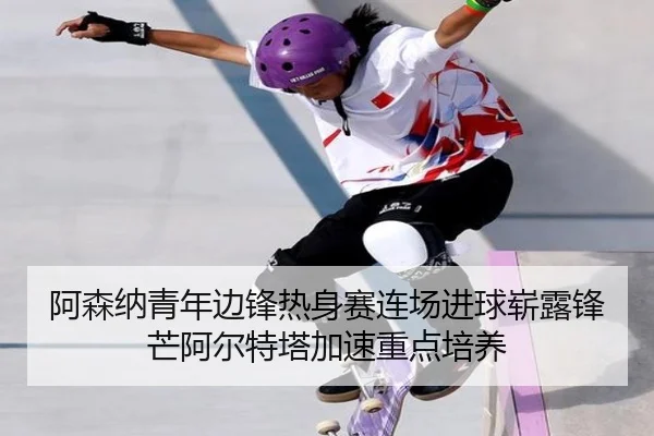阿森纳青年边锋热身赛连场进球崭露锋芒阿尔特塔加速重点培养